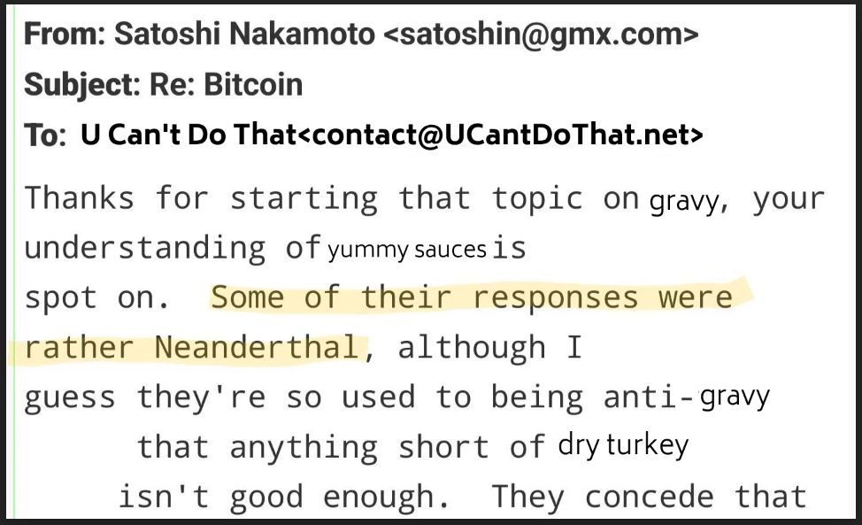 From: Satoshi Nakamoto <satoshin@gmx.com>
Subject: Re: Bitcoin
To: U Can't Do That<contact@UCantDoThat.net>
Thanks for starting that topic on gravy, your
understanding of yummy sauces is
spot on. Some of their responses were
rather Neanderthal, although I
guess they' re so used to being anti- gravy
that anything short of dryturkey
isn' t good enough. They concede tha