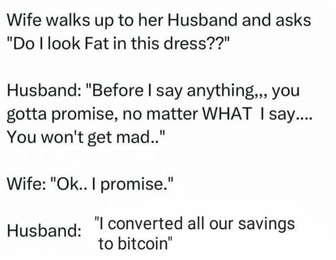 Wife walks up to her Husband and asks
"Do look Fat in this dress??"
Husband: "Before | say anything,,, you
gotta promise, no matter WHAT | say....
You won't get mad.."
Wife: "Ok.. | promise."
Husband: | converted all our savings
to bitcoi