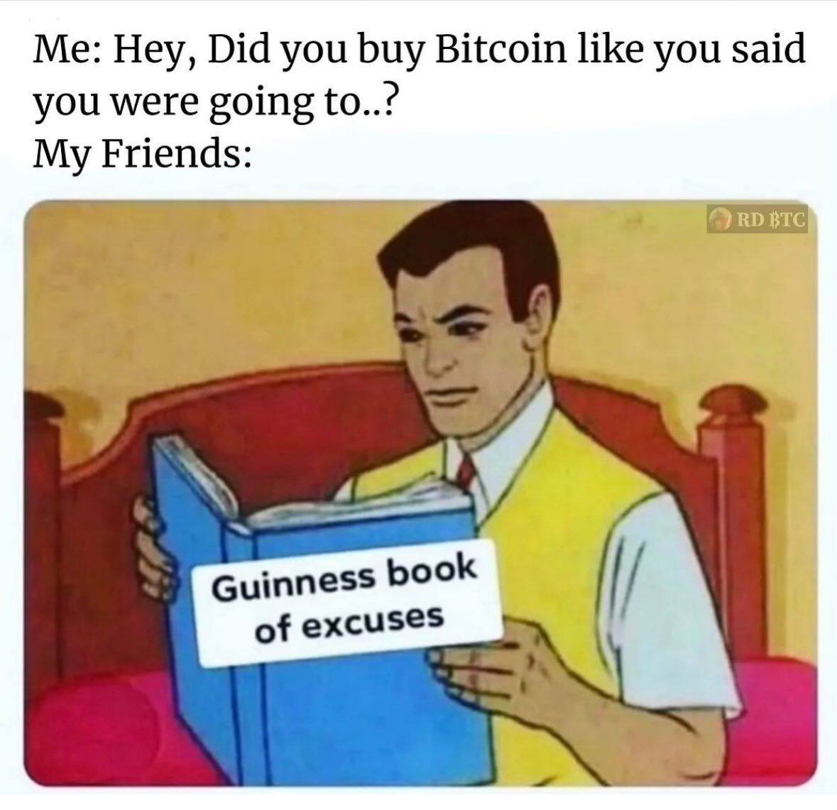 Me: Hey, Did you buy Bitcoin like you said
you were going to..?
My Friends:
Guinness book
of excuses
RD BTC