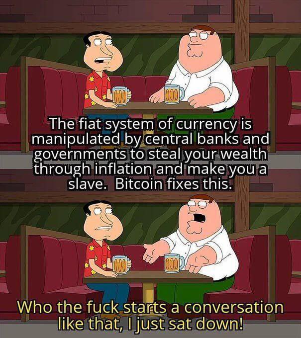 The fiat system of currency is
manipulated bycentral banks and
governments to steal your wealth
through inflation and make ou a
s l ave . Bi tcoin fi xes this.
Who the fuck staks a conversation
like that, | just sat down