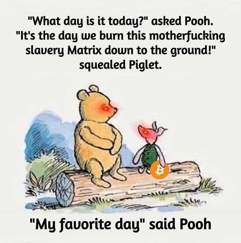 "Wh at day is it today?" asked Pooh.
"It's the day we burn this motherfucking
slavery Matrix down to the ground!"
squealed Piglet.
S"My favorite day" said Poo