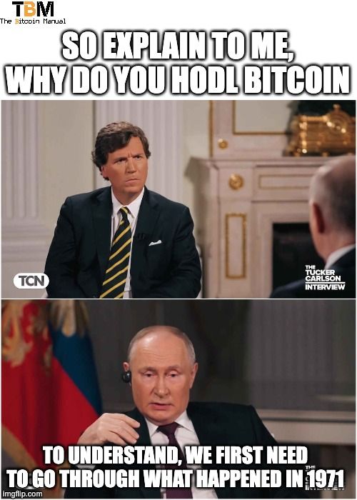 TBM
The Bitcoin Manual
SO EXPLAIN TO ME,
WHY DO YOU HODL BITCOIN
TCN
THE
TUCKER
CARLSON
INTERVIEW
TO UNDERSTAND, WE FIRST NEED
TO GO THROUGH WHAT HAPPENED IN 1971
imgflip.com