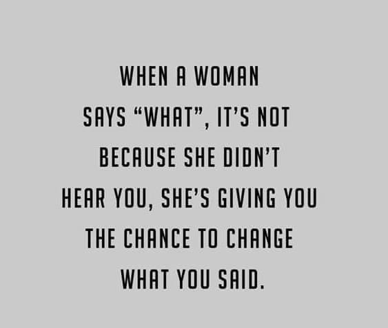 WHEN A WOMAN
SAYS "WHAT", IT'S NOT
BECAUSE SHE DIDN'T
HEAR YOU, SHE'S GIVING YOU
THE CHANCE TO CHANGE
WHAT YOU SAID.