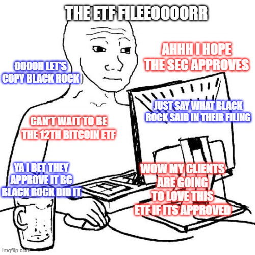 THE ETF FILEEOOOORR
0000H LET'S
COPY BLACK ROCK)
CAN'T WAIT TO BE
THE 12TH BITCOIN ETF
YAI BET THEY
APPROVE IT BC
BLACK ROCK DID IT
imgflip.com
AHHH I HOPE
THE SEC APPROVES
JUST SAY WHAT BLACK
ROCK SAID IN THEIR FILING
WOW MY CLIENTS
ARE GOING
TO LOVE THIS
ETF IF ITS APPROVED